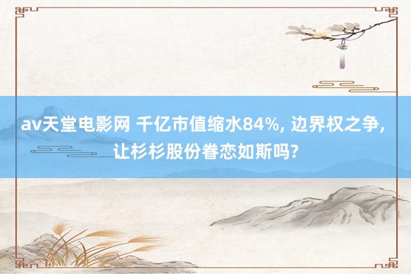 av天堂电影网 千亿市值缩水84%, 边界权之争, 让杉杉股份眷恋如斯吗?