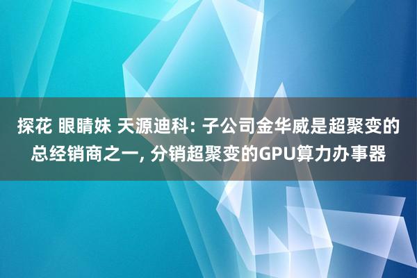 探花 眼睛妹 天源迪科: 子公司金华威是超聚变的总经销商之一, 分销超聚变的GPU算力办事器