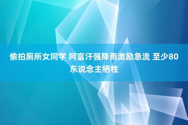 偷拍厕所女同学 阿富汗强降雨激励急流 至少80东说念主牺牲
