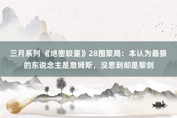 三月系列 《绝密较量》28围聚局：本认为最狠的东说念主是詹姆斯，没思到却是黎剑