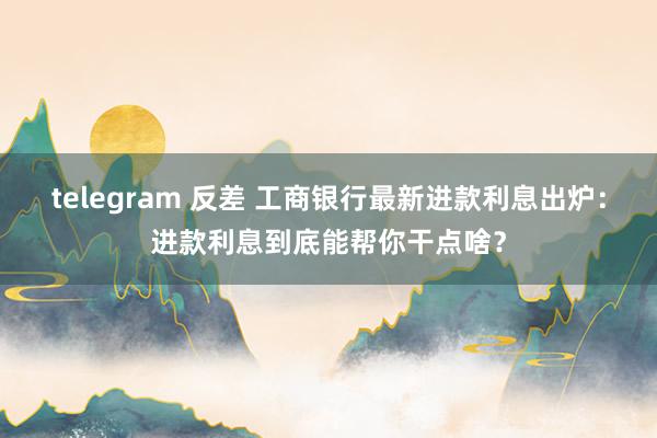 telegram 反差 工商银行最新进款利息出炉：进款利息到底能帮你干点啥？