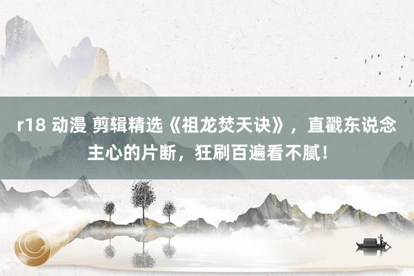 r18 动漫 剪辑精选《祖龙焚天诀》，直戳东说念主心的片断，狂刷百遍看不腻！
