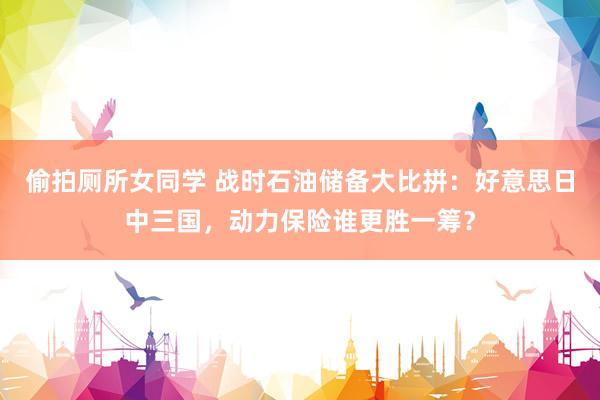 偷拍厕所女同学 战时石油储备大比拼：好意思日中三国，动力保险谁更胜一筹？