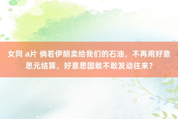 女同 a片 倘若伊朗卖给我们的石油，不再用好意思元结算，好意思国敢不敢发动往来？