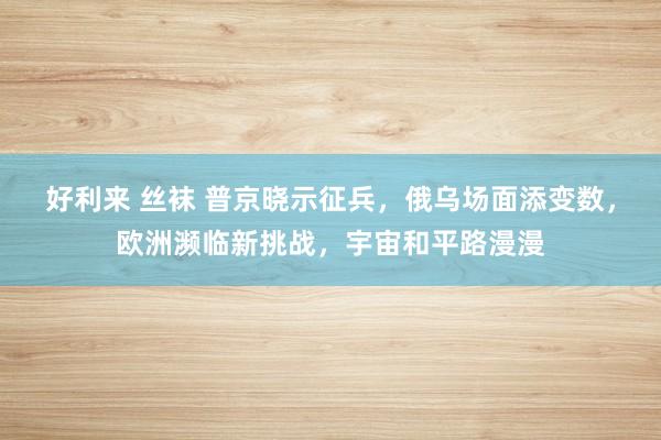 好利来 丝袜 普京晓示征兵，俄乌场面添变数，欧洲濒临新挑战，宇宙和平路漫漫
