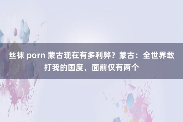 丝袜 porn 蒙古现在有多利弊？蒙古：全世界敢打我的国度，面前仅有两个