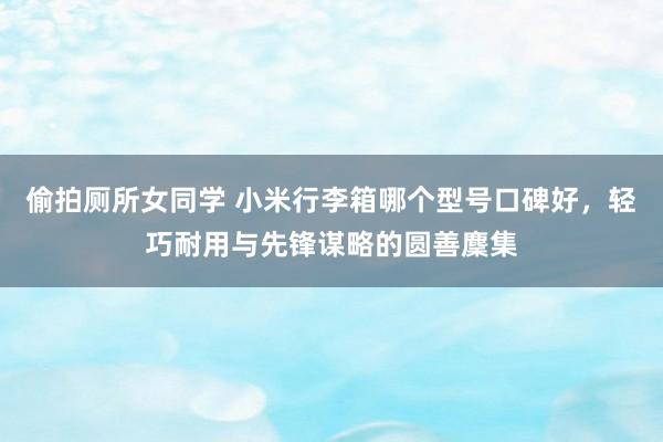 偷拍厕所女同学 小米行李箱哪个型号口碑好，轻巧耐用与先锋谋略的圆善麇集