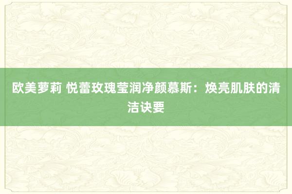 欧美萝莉 悦蕾玫瑰莹润净颜慕斯：焕亮肌肤的清洁诀要