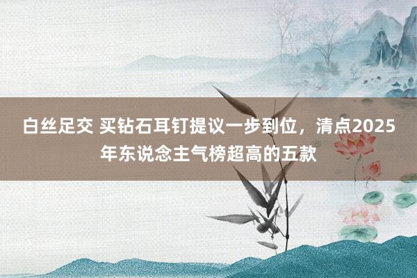 白丝足交 买钻石耳钉提议一步到位，清点2025年东说念主气榜超高的五款