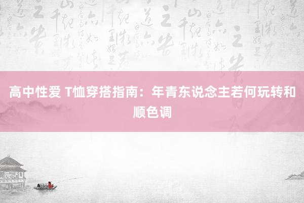 高中性爱 T恤穿搭指南：年青东说念主若何玩转和顺色调