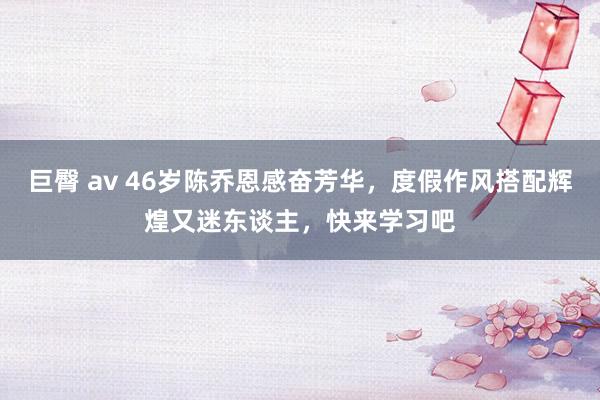 巨臀 av 46岁陈乔恩感奋芳华，度假作风搭配辉煌又迷东谈主，快来学习吧