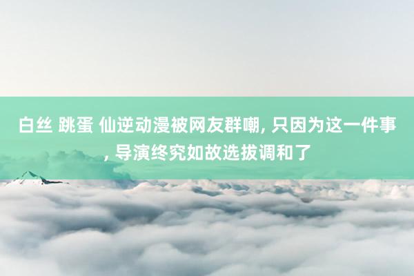 白丝 跳蛋 仙逆动漫被网友群嘲, 只因为这一件事, 导演终究如故选拔调和了