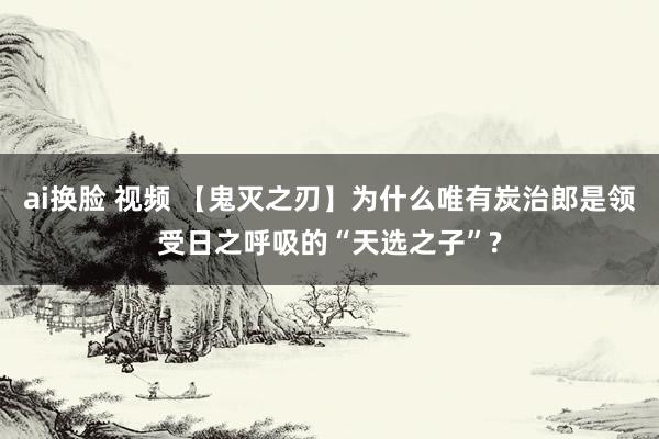 ai换脸 视频 【鬼灭之刃】为什么唯有炭治郎是领受日之呼吸的“天选之子”?