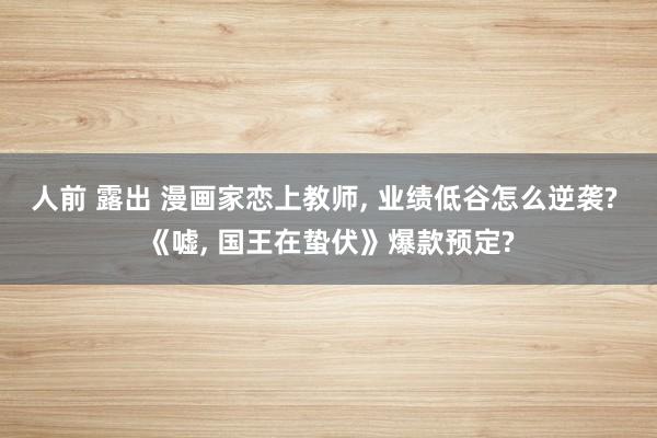 人前 露出 漫画家恋上教师, 业绩低谷怎么逆袭? 《嘘, 国王在蛰伏》爆款预定?