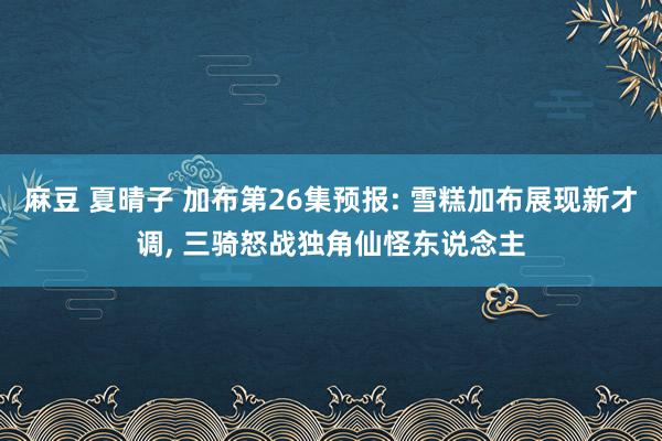 麻豆 夏晴子 加布第26集预报: 雪糕加布展现新才调, 三骑怒战独角仙怪东说念主