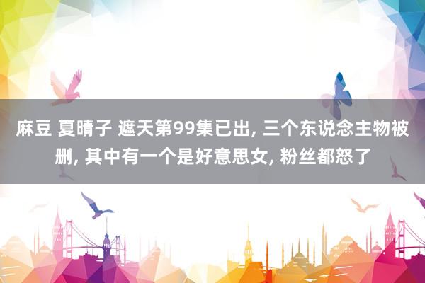 麻豆 夏晴子 遮天第99集已出， 三个东说念主物被删， 其中有一个是好意思女， 粉丝都怒了