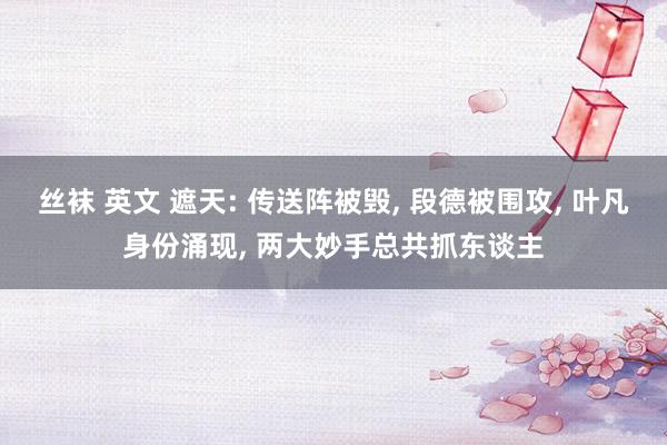丝袜 英文 遮天: 传送阵被毁, 段德被围攻, 叶凡身份涌现, 两大妙手总共抓东谈主