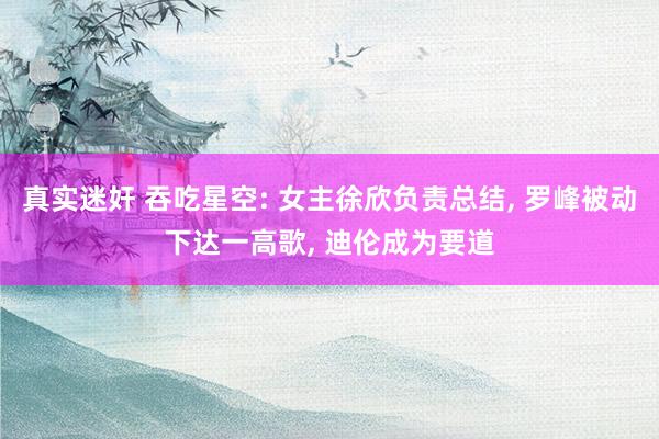 真实迷奸 吞吃星空: 女主徐欣负责总结, 罗峰被动下达一高歌, 迪伦成为要道