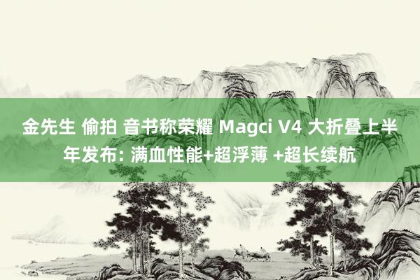 金先生 偷拍 音书称荣耀 Magci V4 大折叠上半年发布: 满血性能+超浮薄 +超长续航