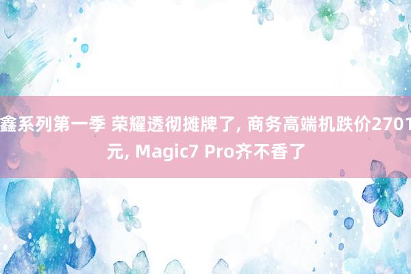鑫系列第一季 荣耀透彻摊牌了, 商务高端机跌价2701元, Magic7 Pro齐不香了