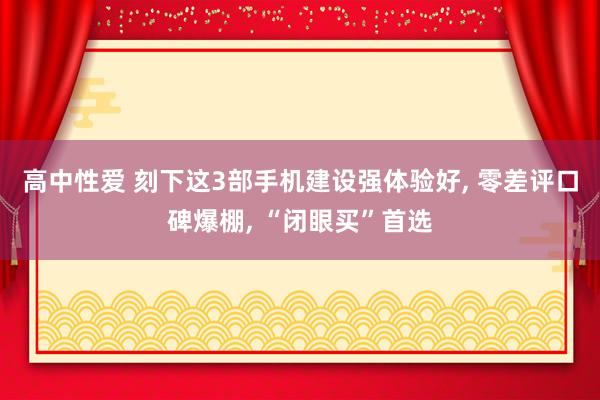 高中性爱 刻下这3部手机建设强体验好， 零差评口碑爆棚， “闭眼买”首选