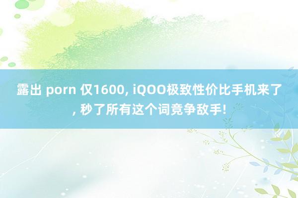 露出 porn 仅1600, iQOO极致性价比手机来了, 秒了所有这个词竞争敌手!