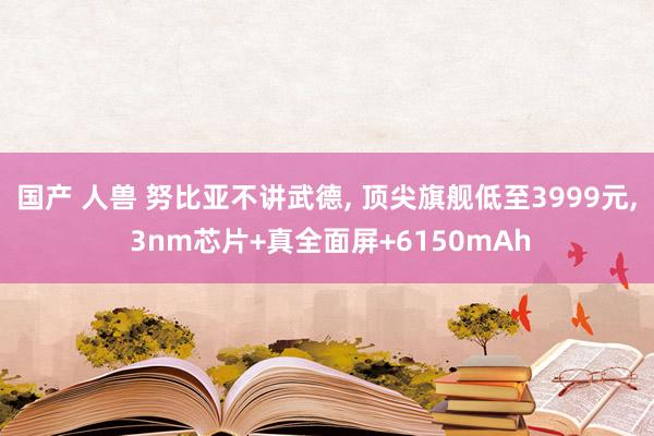 国产 人兽 努比亚不讲武德, 顶尖旗舰低至3999元, 3nm芯片+真全面屏+6150mAh