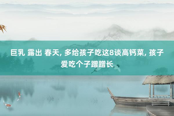 巨乳 露出 春天, 多给孩子吃这8谈高钙菜, 孩子爱吃个子蹭蹭长