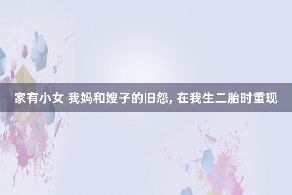 家有小女 我妈和嫂子的旧怨， 在我生二胎时重现