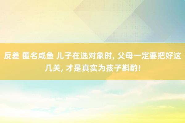 反差 匿名咸鱼 儿子在选对象时， 父母一定要把好这几关， 才是真实为孩子斟酌!