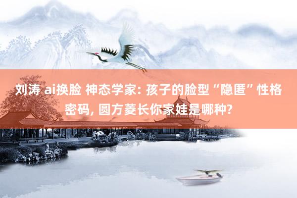 刘涛 ai换脸 神态学家: 孩子的脸型“隐匿”性格密码, 圆方菱长你家娃是哪种?