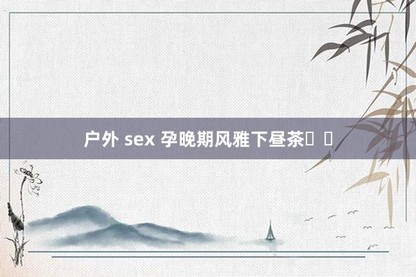 户外 sex 孕晚期风雅下昼茶☕️