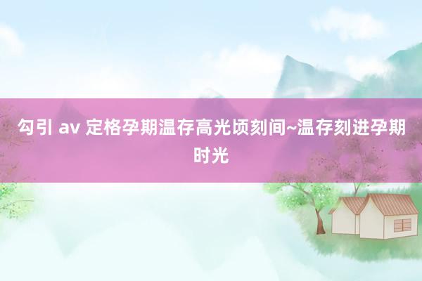 勾引 av 定格孕期温存高光顷刻间~温存刻进孕期时光