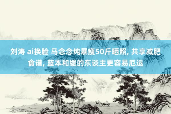 刘涛 ai换脸 马念念纯暴瘦50斤晒照, 共享减肥食谱, 蓝本和缓的东谈主更容易厄运