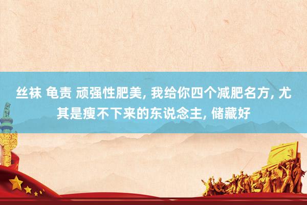 丝袜 龟责 顽强性肥美， 我给你四个减肥名方， 尤其是瘦不下来的东说念主， 储藏好