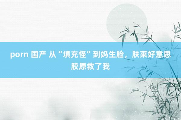 porn 国产 从“填充怪”到妈生脸，肤莱好意思胶原救了我