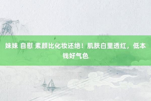 妹妹 自慰 素颜比化妆还绝！肌肤白里透红，低本钱好气色