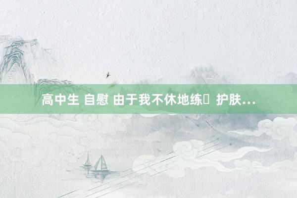 高中生 自慰 由于我不休地练➕护肤…