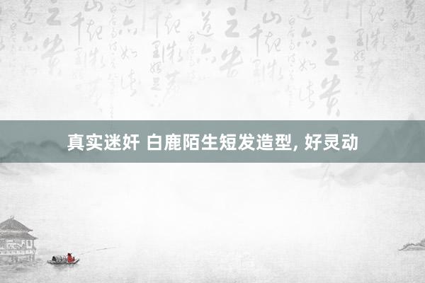 真实迷奸 白鹿陌生短发造型, 好灵动