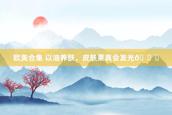 欧美合集 以油养肤，皮肤果真会发光🌟