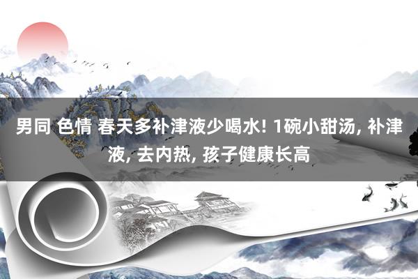 男同 色情 春天多补津液少喝水! 1碗小甜汤, 补津液, 去内热, 孩子健康长高