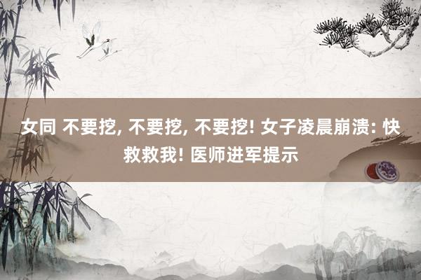 女同 不要挖, 不要挖, 不要挖! 女子凌晨崩溃: 快救救我! 医师进军提示