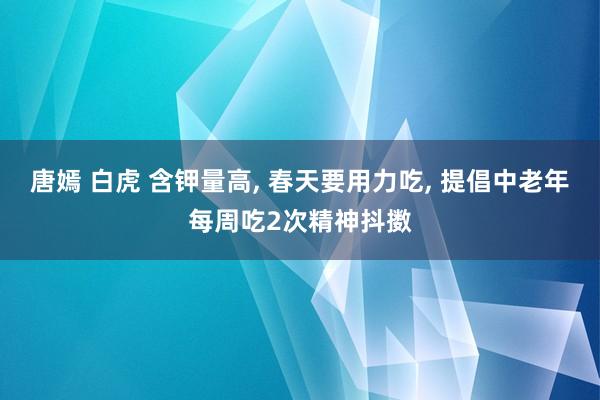 唐嫣 白虎 含钾量高, 春天要用力吃, 提倡中老年每周吃2次精神抖擞