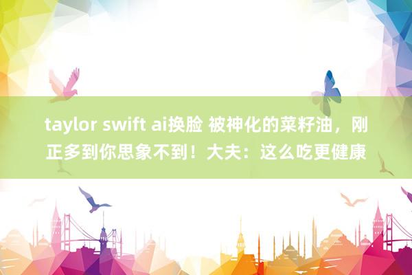 taylor swift ai换脸 被神化的菜籽油，刚正多到你思象不到！大夫：这么吃更健康