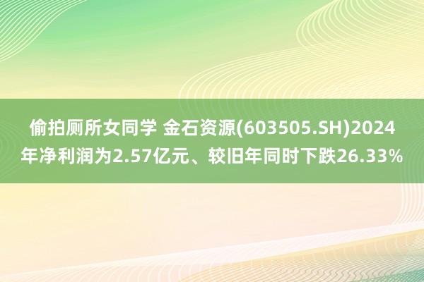 偷拍厕所女同学 金石资源(603505.SH)2024年净利润为2.57亿元、较旧年同时下跌26.33%
