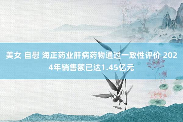 美女 自慰 海正药业肝病药物通过一致性评价 2024年销售额已达1.45亿元