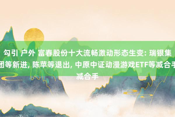 勾引 户外 富春股份十大流畅激动形态生变: 瑞银集团等新进, 陈苹等退出, 中原中证动漫游戏ETF等