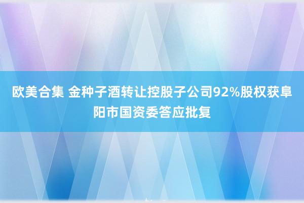 欧美合集 金种子酒转让控股子公司92%股权获阜阳市国资委答应批复