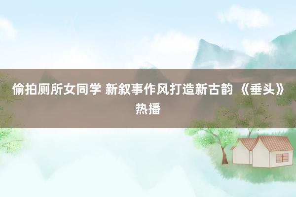 偷拍厕所女同学 新叙事作风打造新古韵 《垂头》热播