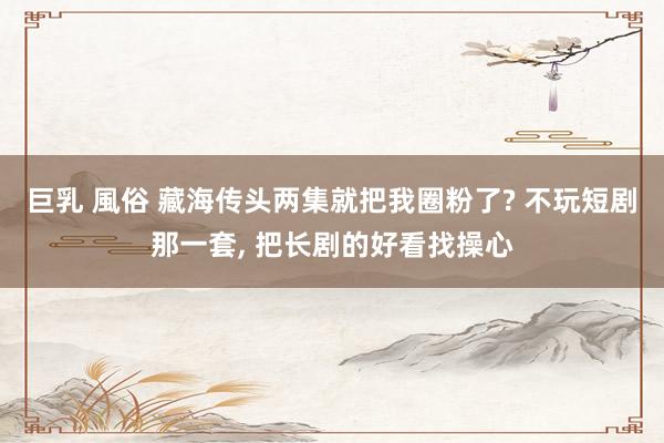 巨乳 風俗 藏海传头两集就把我圈粉了? 不玩短剧那一套, 把长剧的好看找操心